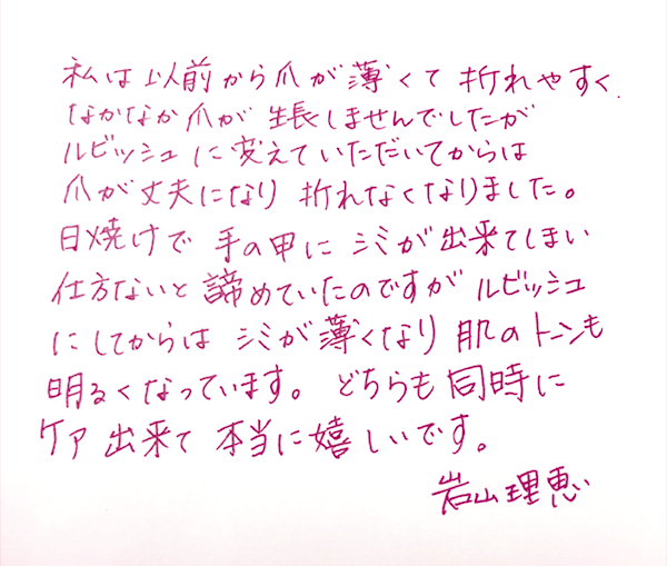 私は以前から爪が薄くて折れやすく、なかなか爪が生長しませんでしたが、ルビッシュに変えていただいてからは爪が丈夫になり折れなくなりました。日焼けで手の甲にシミができてしまい仕方ないと諦めていたのですが、ルビッシュにしてからはシミが薄くなり、肌のトーンも明るくなっています。どちらも同時にケアできて本当に嬉しいです。